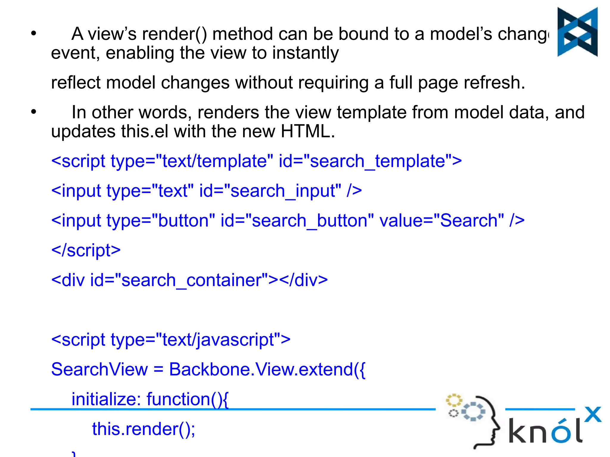  A view’s render() method can be bound to a model’s change() 
event, enabling the view to instantly 
reflect model changes without requiring a full page refresh. 
 In other words, renders the view template from model data, and 
updates this.el with the new HTML. 
<script type="text/template" id="search_template"> 
<input type="text" id="search_input" /> 
<input type="button" id="search_button" value="Search" /> 
</script> 
<div id="search_container"></div> 
<script type="text/javascript"> 
SearchView = Backbone.View.extend({ 
initialize: function(){ 
this.render(); 
}, 
 