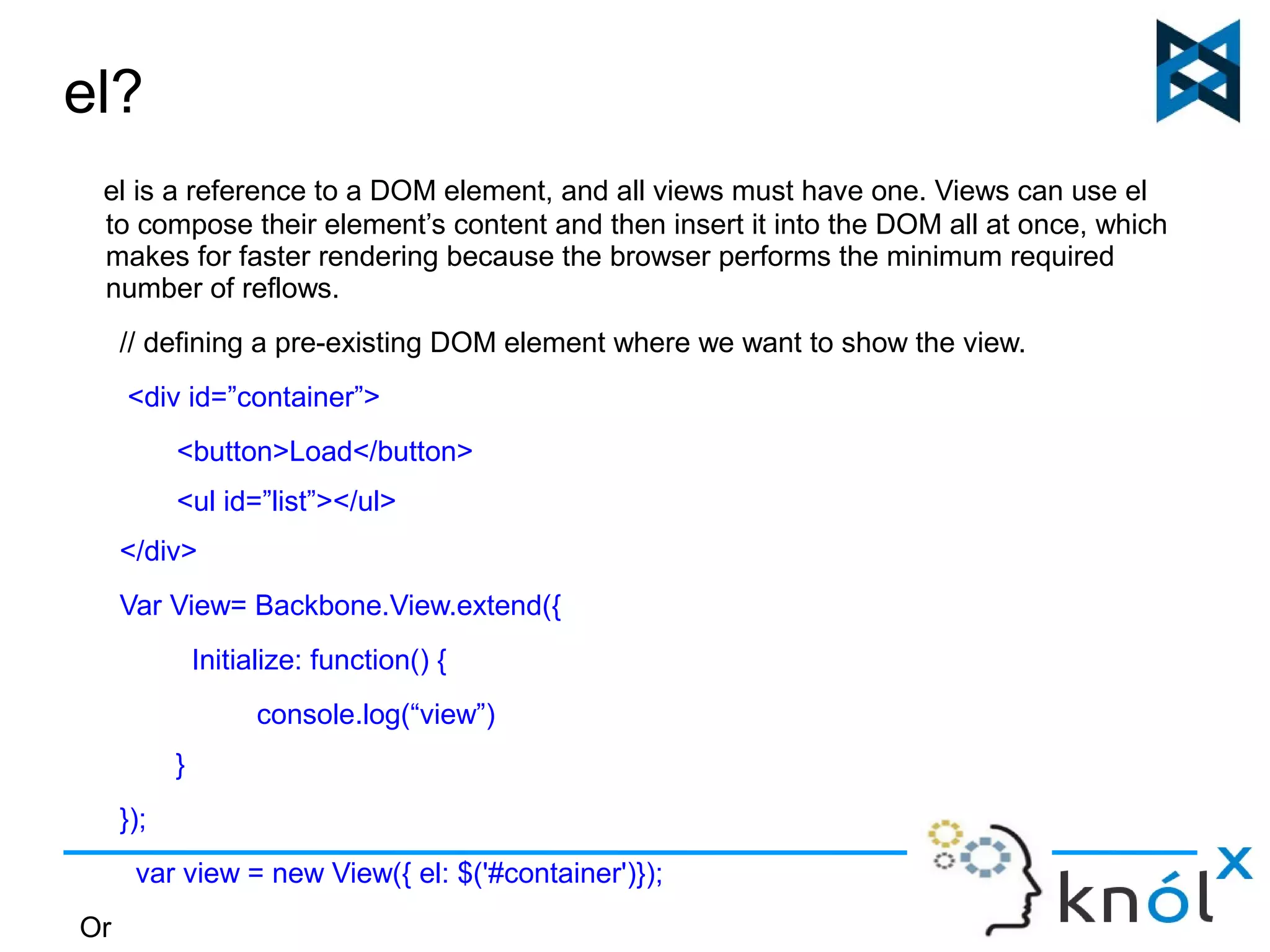 el? 
el is a reference to a DOM element, and all views must have one. Views can use el 
to compose their element’s content and then insert it into the DOM all at once, which 
makes for faster rendering because the browser performs the minimum required 
number of reflows. 
// defining a pre-existing DOM element where we want to show the view. 
<div id=”container”> 
<button>Load</button> 
<ul id=”list”></ul> 
</div> 
Var View= Backbone.View.extend({ 
Initialize: function() { 
console.log(“view”) 
} 
}); 
var view = new View({ el: $('#container')}); 
Or 
 