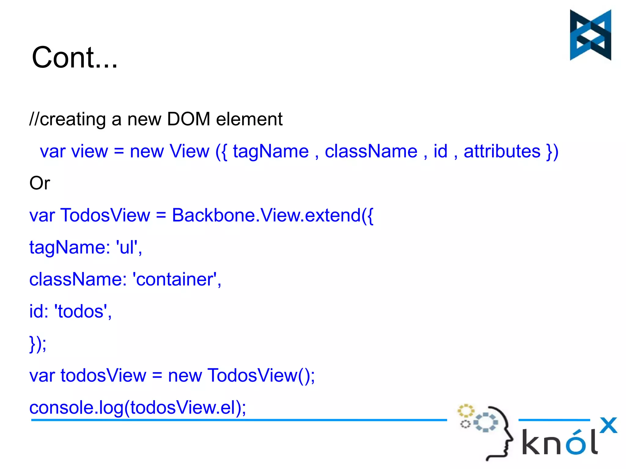 Cont... 
//creating a new DOM element 
var view = new View ({ tagName , className , id , attributes }) 
Or 
var TodosView = Backbone.View.extend({ 
tagName: 'ul', 
className: 'container', 
id: 'todos', 
}); 
var todosView = new TodosView(); 
console.log(todosView.el); 
 