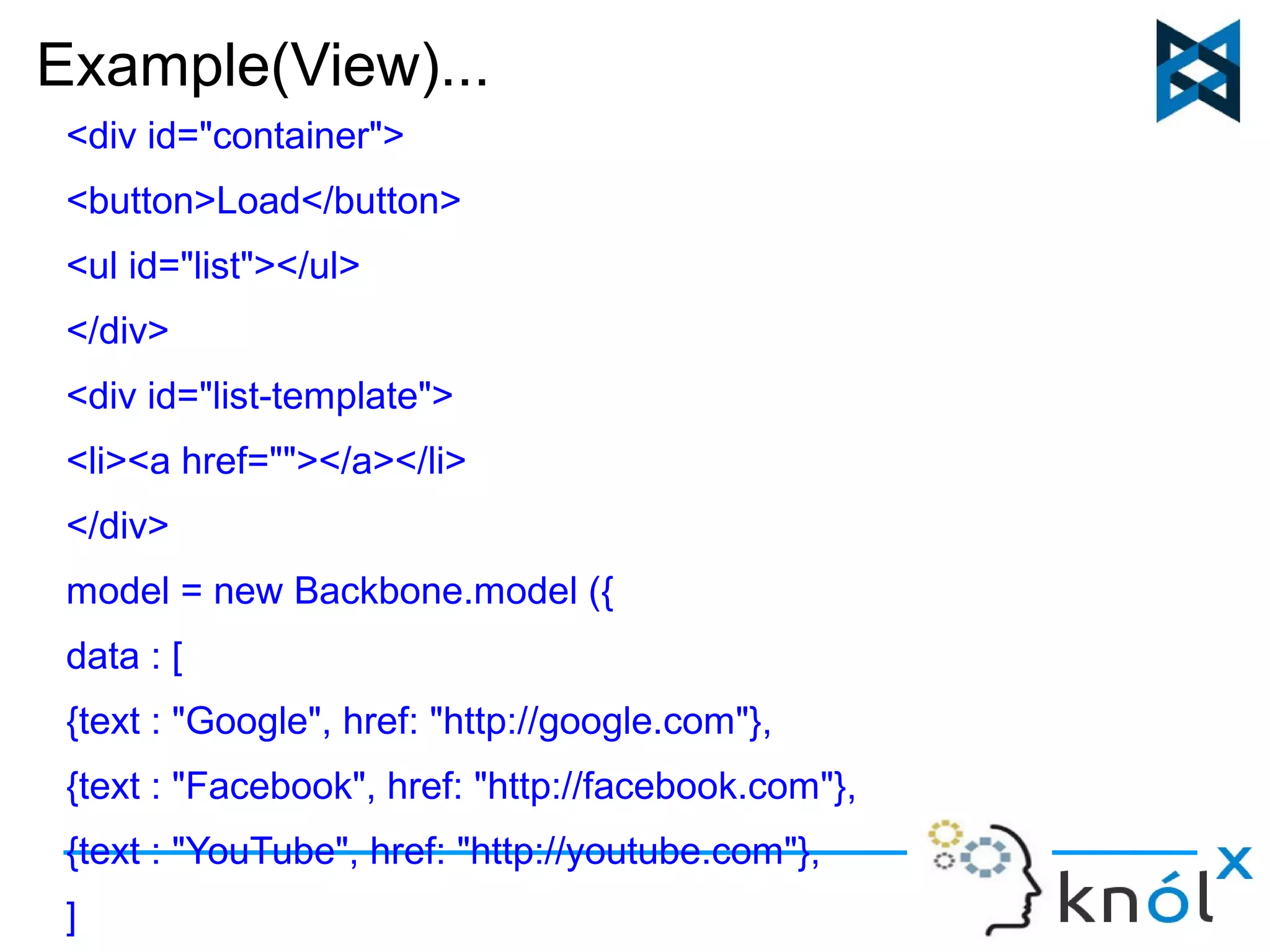 Example(View)... 
<div id="container"> 
<button>Load</button> 
<ul id="list"></ul> 
</div> 
<div id="list-template"> 
<li><a href=""></a></li> 
</div> 
model = new Backbone.model ({ 
data : [ 
{text : "Google", href: "http://google.com"}, 
{text : "Facebook", href: "http://facebook.com"}, 
{text : "YouTube", href: "http://youtube.com"}, 
] 
 
