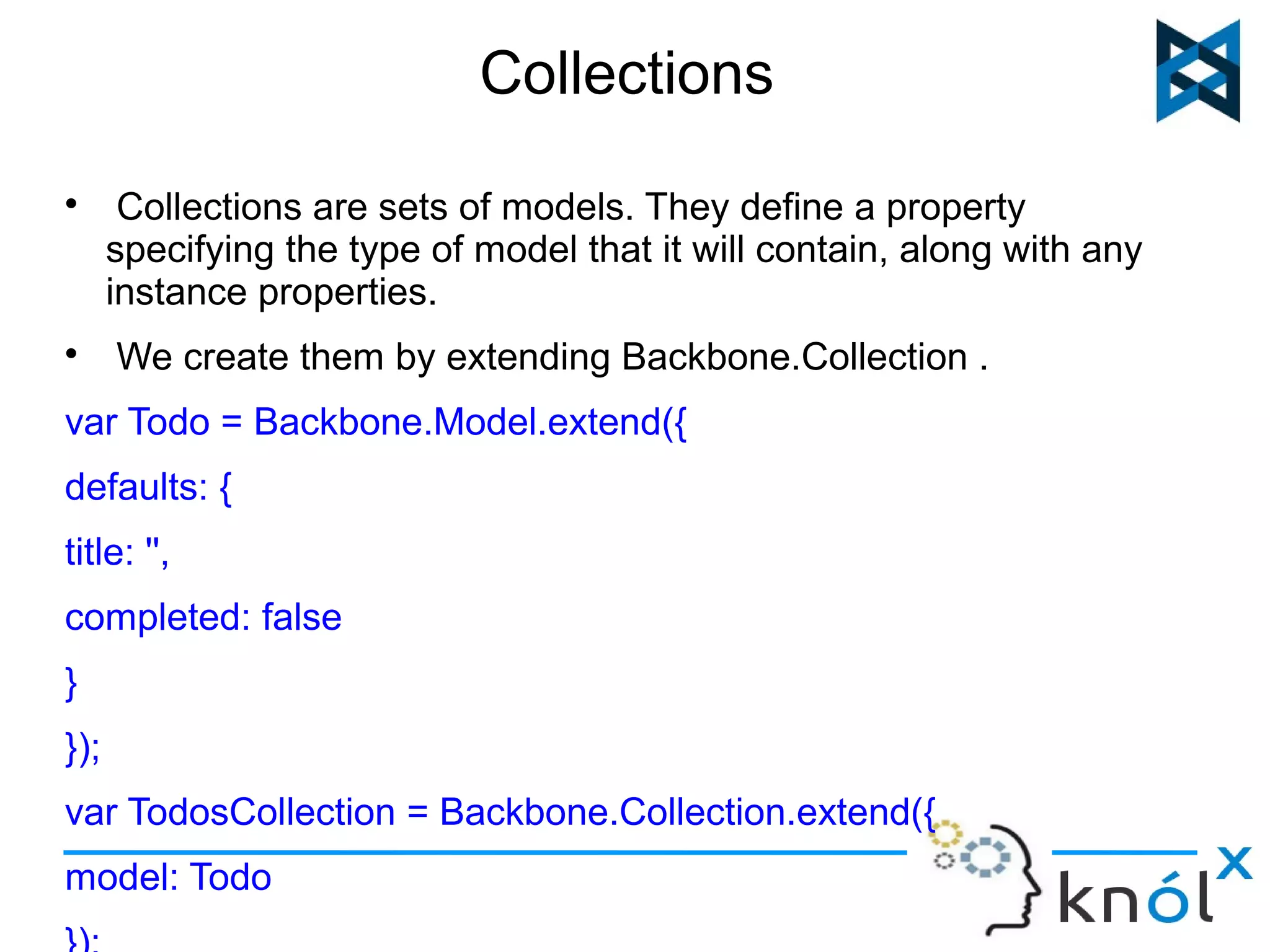 Collections 
 Collections are sets of models. They define a property 
specifying the type of model that it will contain, along with any 
instance properties. 
 We create them by extending Backbone.Collection . 
var Todo = Backbone.Model.extend({ 
defaults: { 
title: '', 
completed: false 
} 
}); 
var TodosCollection = Backbone.Collection.extend({ 
model: Todo 
}); 
 