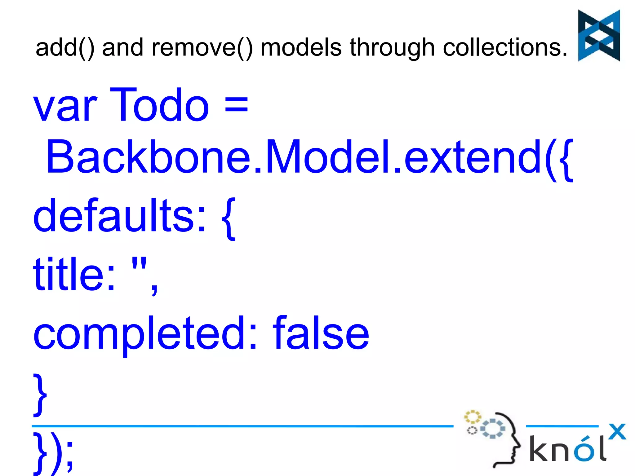 add() and remove() models through collections... 
var Todo = 
Backbone.Model.extend({ 
defaults: { 
title: '', 
completed: false 
} 
}); 
 