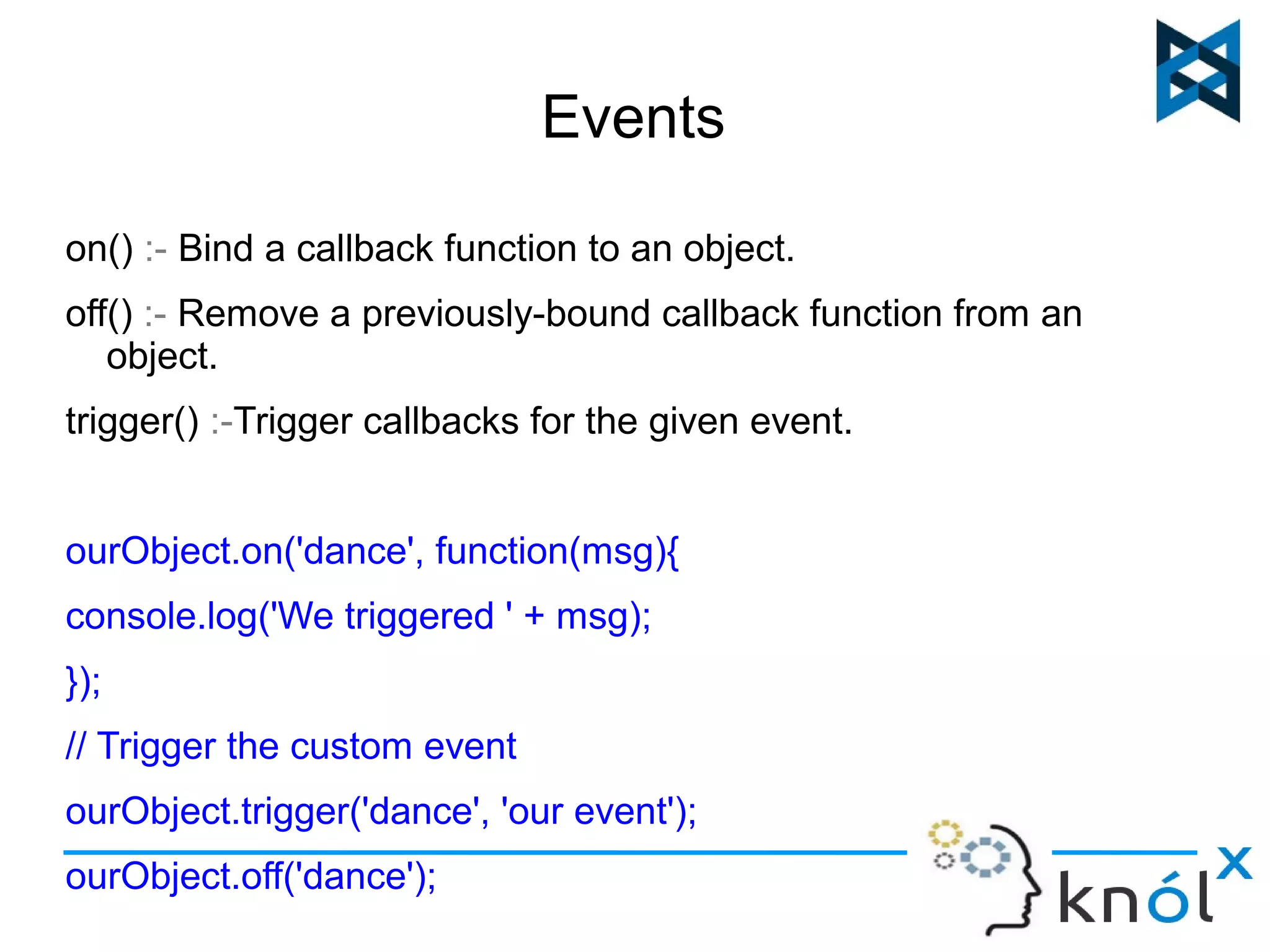 Events 
on() :- Bind a callback function to an object. 
off() :- Remove a previously-bound callback function from an 
object. 
trigger() :-Trigger callbacks for the given event. 
ourObject.on('dance', function(msg){ 
console.log('We triggered ' + msg); 
}); 
// Trigger the custom event 
ourObject.trigger('dance', 'our event'); 
ourObject.off('dance'); 
 