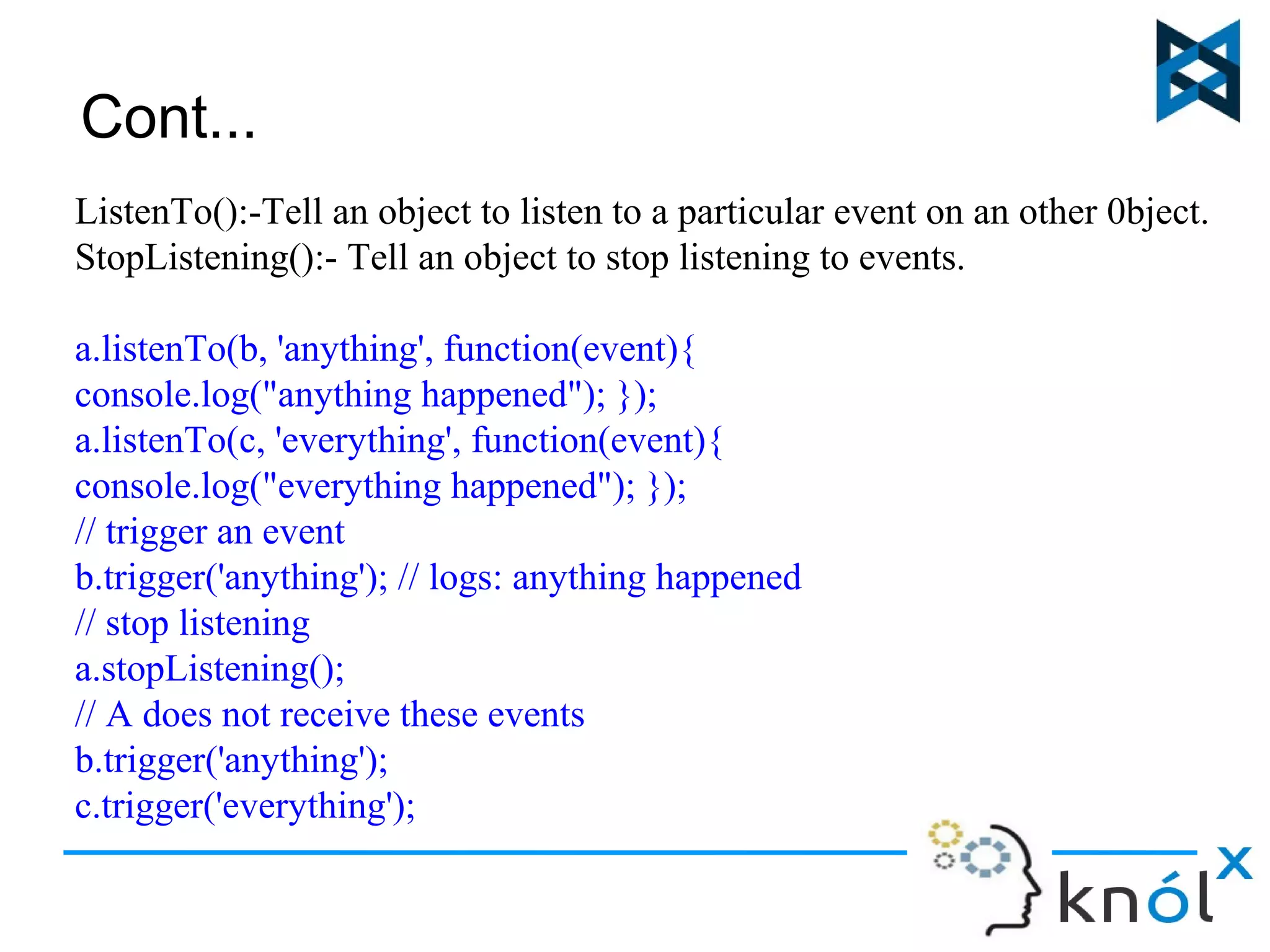 Cont... 
ListenTo():-Tell an object to listen to a particular event on an other 0bject. 
StopListening():- Tell an object to stop listening to events. 
a.listenTo(b, 'anything', function(event){ 
console.log("anything happened"); }); 
a.listenTo(c, 'everything', function(event){ 
console.log("everything happened"); }); 
// trigger an event 
b.trigger('anything'); // logs: anything happened 
// stop listening 
a.stopListening(); 
// A does not receive these events 
b.trigger('anything'); 
c.trigger('everything'); 
 