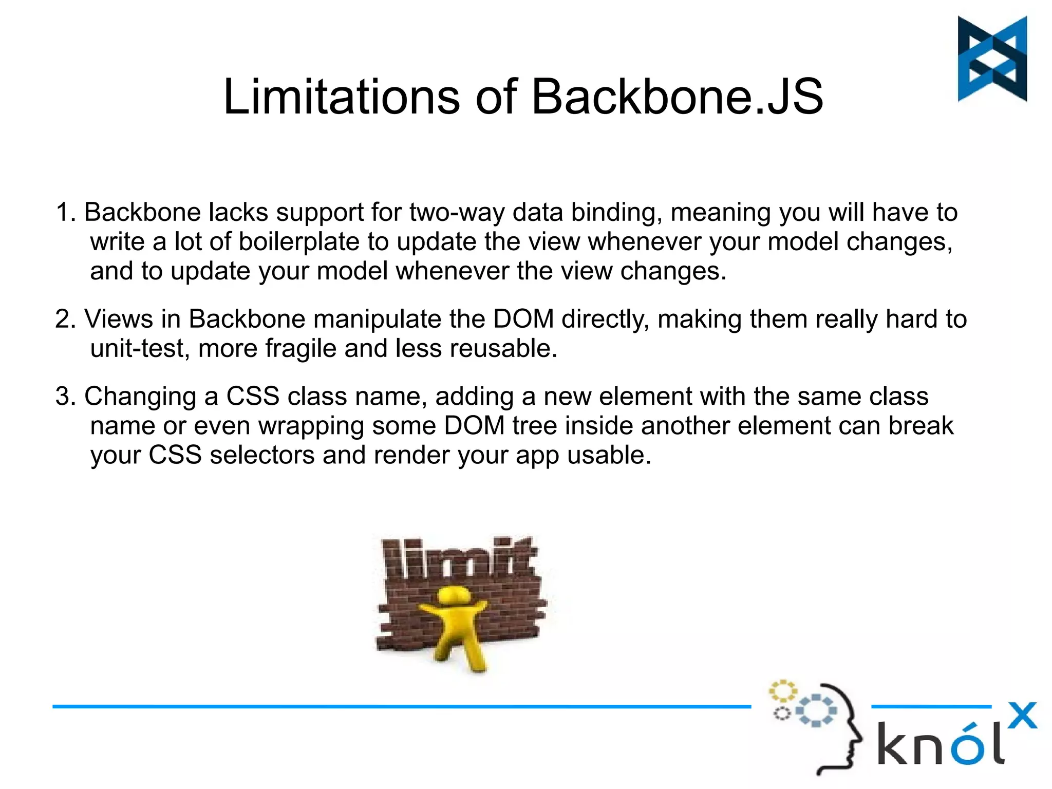 Limitations of Backbone.JS 
1. Backbone lacks support for two-way data binding, meaning you will have to 
write a lot of boilerplate to update the view whenever your model changes, 
and to update your model whenever the view changes. 
2. Views in Backbone manipulate the DOM directly, making them really hard to 
unit-test, more fragile and less reusable. 
3. Changing a CSS class name, adding a new element with the same class 
name or even wrapping some DOM tree inside another element can break 
your CSS selectors and render your app usable. 
 