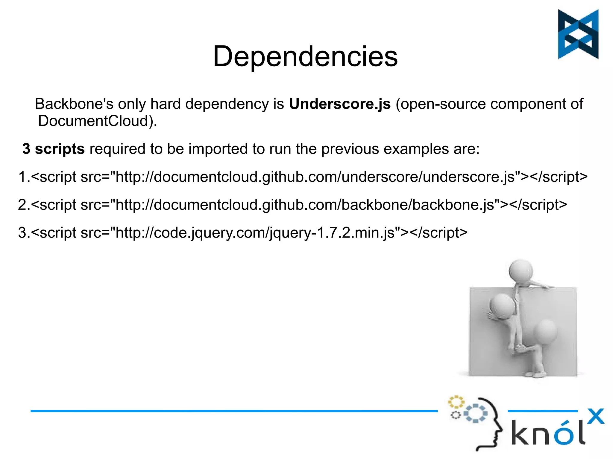 Dependencies 
Backbone's only hard dependency is Underscore.js (open-source component of 
DocumentCloud). 
3 scripts required to be imported to run the previous examples are: 
1.<script src="http://documentcloud.github.com/underscore/underscore.js"></script> 
2.<script src="http://documentcloud.github.com/backbone/backbone.js"></script> 
3.<script src="http://code.jquery.com/jquery-1.7.2.min.js"></script> 
 