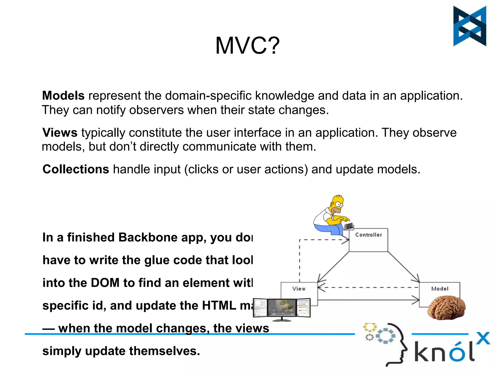 MVC? 
Models represent the domain-specific knowledge and data in an application. 
They can notify observers when their state changes. 
Views typically constitute the user interface in an application. They observe 
models, but don’t directly communicate with them. 
Collections handle input (clicks or user actions) and update models. 
In a finished Backbone app, you don't 
have to write the glue code that looks 
into the DOM to find an element with a 
specific id, and update the HTML manually 
— when the model changes, the views 
simply update themselves. 
 