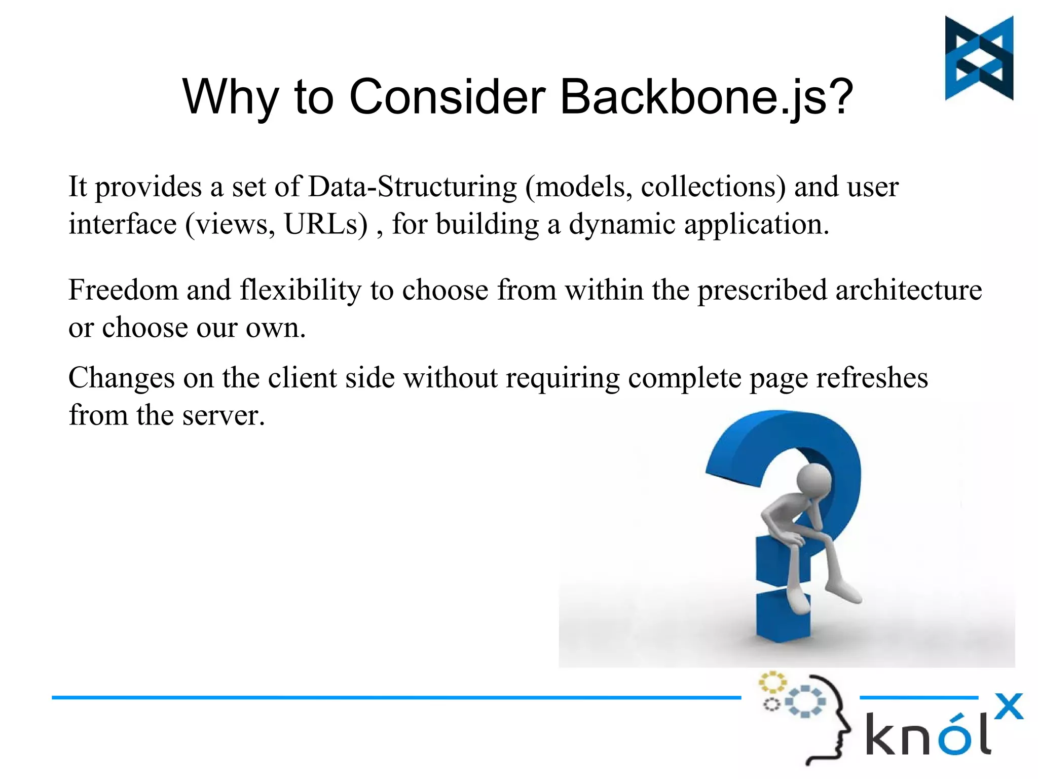 Why to Consider Backbone.js? 
It provides a set of Data-Structuring (models, collections) and user 
interface (views, URLs) , for building a dynamic application. 
Freedom and flexibility to choose from within the prescribed architecture 
or choose our own. 
Changes on the client side without requiring complete page refreshes 
from the server. 
 