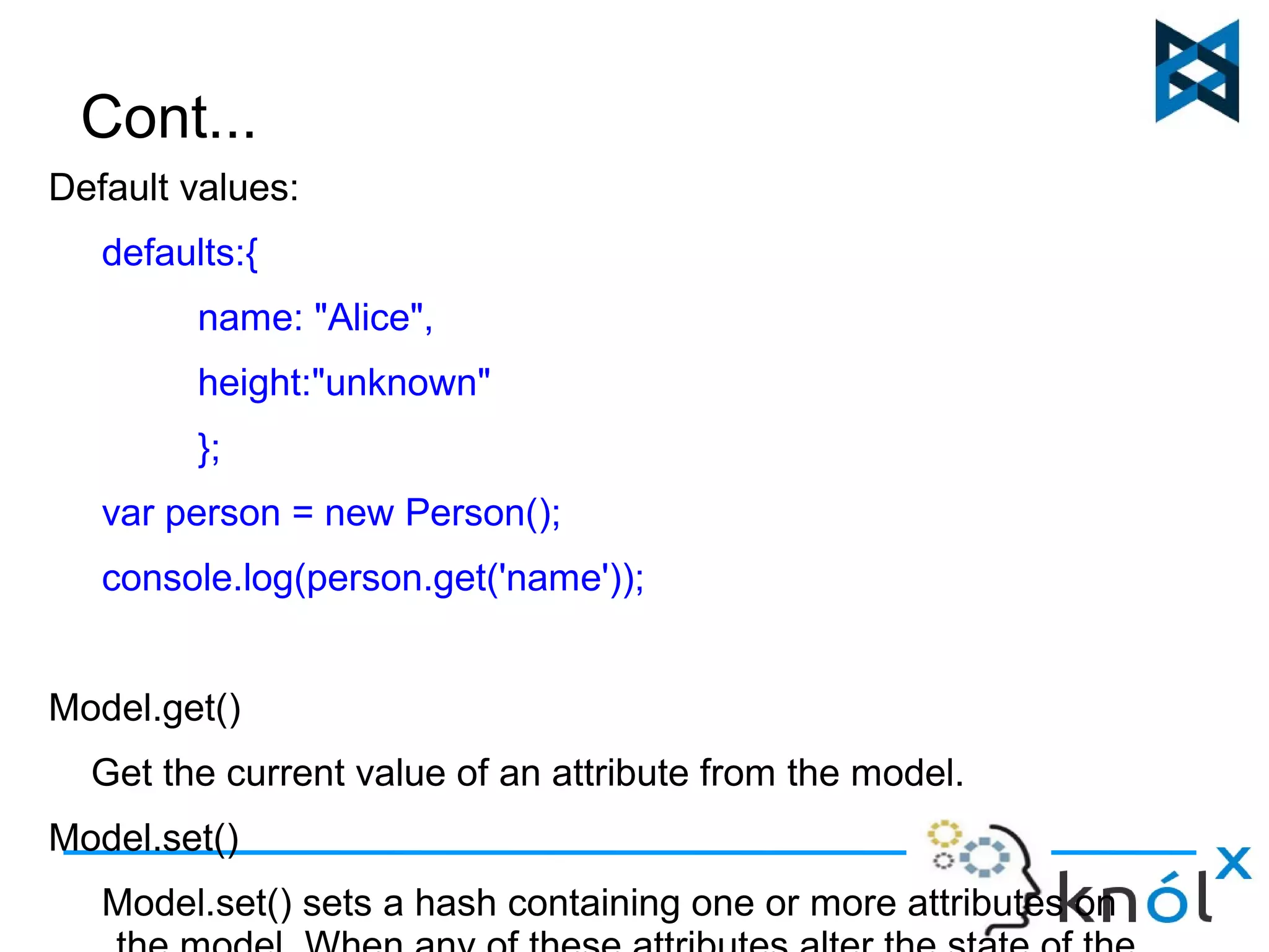 Cont... 
Default values: 
defaults:{ 
name: "Alice", 
height:"unknown" 
}; 
var person = new Person(); 
console.log(person.get('name')); 
Model.get() 
Get the current value of an attribute from the model. 
Model.set() 
Model.set() sets a hash containing one or more attributes on 
the model. When any of these attributes alter the state of the 
 
