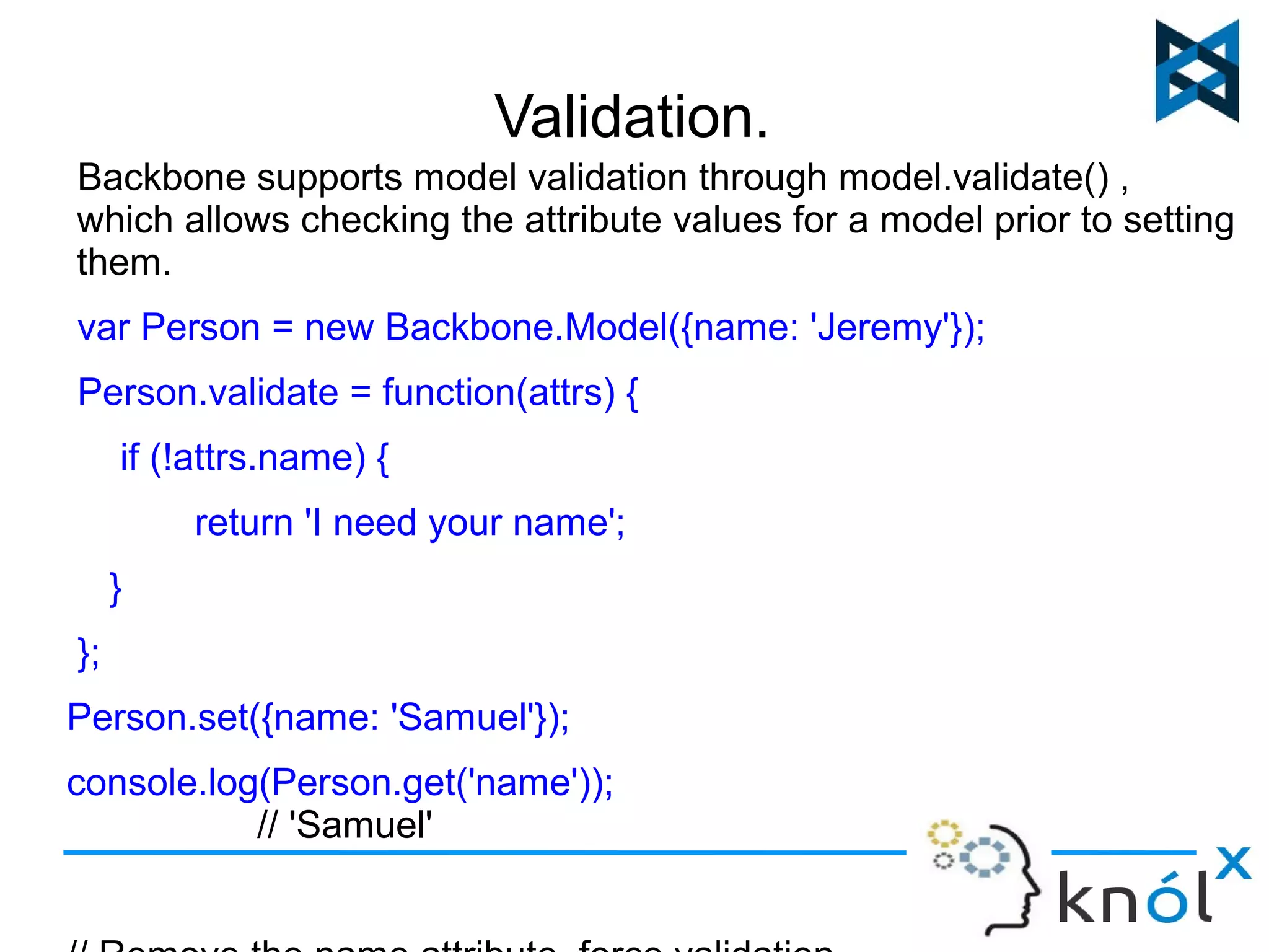 Validation. 
Backbone supports model validation through model.validate() , 
which allows checking the attribute values for a model prior to setting 
them. 
var Person = new Backbone.Model({name: 'Jeremy'}); 
Person.validate = function(attrs) { 
if (!attrs.name) { 
return 'I need your name'; 
} 
}; 
Person.set({name: 'Samuel'}); 
console.log(Person.get('name')); 
// 'Samuel' 
// Remove the name attribute, force validation 
 