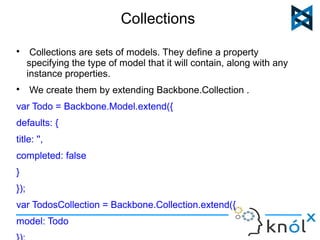 Collections 
 Collections are sets of models. They define a property 
specifying the type of model that it will contain, along with any 
instance properties. 
 We create them by extending Backbone.Collection . 
var Todo = Backbone.Model.extend({ 
defaults: { 
title: '', 
completed: false 
} 
}); 
var TodosCollection = Backbone.Collection.extend({ 
model: Todo 
}); 
 