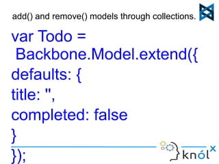 add() and remove() models through collections... 
var Todo = 
Backbone.Model.extend({ 
defaults: { 
title: '', 
completed: false 
} 
}); 
 