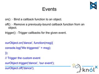 Events 
on() :- Bind a callback function to an object. 
off() :- Remove a previously-bound callback function from an 
object. 
trigger() :-Trigger callbacks for the given event. 
ourObject.on('dance', function(msg){ 
console.log('We triggered ' + msg); 
}); 
// Trigger the custom event 
ourObject.trigger('dance', 'our event'); 
ourObject.off('dance'); 
 