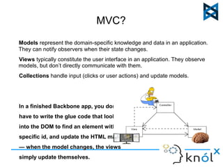 MVC? 
Models represent the domain-specific knowledge and data in an application. 
They can notify observers when their state changes. 
Views typically constitute the user interface in an application. They observe 
models, but don’t directly communicate with them. 
Collections handle input (clicks or user actions) and update models. 
In a finished Backbone app, you don't 
have to write the glue code that looks 
into the DOM to find an element with a 
specific id, and update the HTML manually 
— when the model changes, the views 
simply update themselves. 
 