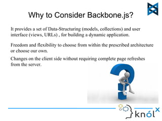 Why to Consider Backbone.js? 
It provides a set of Data-Structuring (models, collections) and user 
interface (views, URLs) , for building a dynamic application. 
Freedom and flexibility to choose from within the prescribed architecture 
or choose our own. 
Changes on the client side without requiring complete page refreshes 
from the server. 
 