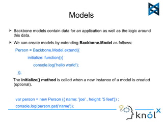 Models 
 Backbone models contain data for an application as well as the logic around 
this data. 
 We can create models by extending Backbone.Model as follows: 
Person = Backbone.Model.extend({ 
initialize: function(){ 
console.log('hello world'); 
}); 
The initialize() method is called when a new instance of a model is created 
(optional). 
var person = new Person ({ name: 'joe' , height: '5 feet'}) ; 
console.log(person.get('name')); 
 