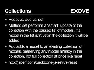 Collections
 Reset vs. add vs. set
 Method set performs a "smart" update of the
collection with the passed list of models. If a
model in the list isn't yet in the collection it will be
added
 Add adds a model to an existing collection of
models, preserving any model already in the
collection, not full collection at once like reset
 http://jsperf.com/backbone-js-set-vs-reset
 