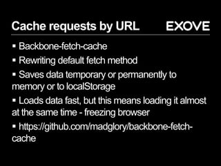 Cache requests by URL
 Backbone-fetch-cache
 Rewriting default fetch method
 Saves data temporary or permanently to
memory or to localStorage
 Loads data fast, but this means loading it almost
at the same time - freezing browser
 https://github.com/madglory/backbone-fetch-
cache
 