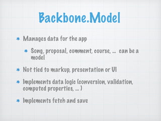 Backbone.Model
Manages data for the app
Song, proposal, comment, course, … can be a
model
Not tied to markup, presentation or UI
Implements data logic (conversion, validation,
computed properties, … )
Implements fetch and save
 