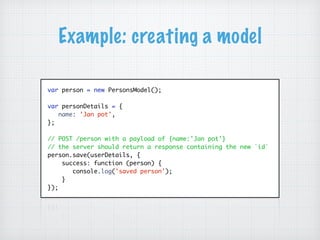 Example: creating a model
var person = new PersonsModel();
var personDetails = {
name: 'Jan pot',
};
// POST /person with a payload of {name:'Jan pot'}
// the server should return a response containing the new `id`
person.save(userDetails, {
success: function (person) {
console.log('saved person');
}
});
 