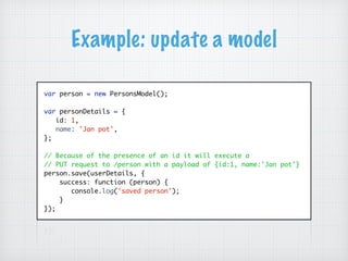 Example: update a model
var person = new PersonsModel();
var personDetails = {
id: 1,
name: 'Jan pot',
};
// Because of the presence of an id it will execute a
// PUT request to /person with a payload of {id:1, name:'Jan pot'}
person.save(userDetails, {
success: function (person) {
console.log('saved person');
}
});
 