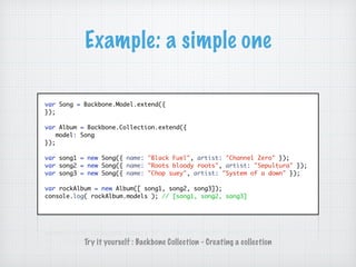 Example: a simple one
var Song = Backbone.Model.extend({
});
var Album = Backbone.Collection.extend({
model: Song
});
var song1 = new Song({ name: "Black Fuel", artist: "Channel Zero" });
var song2 = new Song({ name: "Roots bloody roots", artist: "Sepultura" });
var song3 = new Song({ name: "Chop suey", artist: "System of a down" });
var rockAlbum = new Album([ song1, song2, song3]);
console.log( rockAlbum.models ); // [song1, song2, song3]
Try it yourself : Backbone Collection - Creating a collection
 