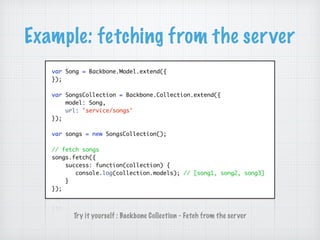 Example: fetching from the server
var Song = Backbone.Model.extend({
});
var SongsCollection = Backbone.Collection.extend({
model: Song,
url: 'service/songs'
});
var songs = new SongsCollection();
// fetch songs
songs.fetch({
success: function(collection) {
console.log(collection.models); // [song1, song2, song3]
}
});
Try it yourself : Backbone Collection - Fetch from the server
 