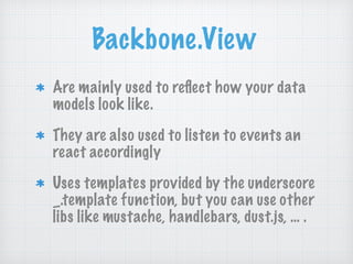 Backbone.View
Are mainly used to reﬂect how your data
models look like.
They are also used to listen to events an
react accordingly
Uses templates provided by the underscore
_.template function, but you can use other
libs like mustache, handlebars, dust.js, … .
 