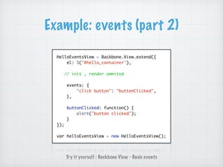 Example: events (part 2)
HelloEventsView = Backbone.View.extend({
el: $('#hello_container'),
// init , render ommited
events: {
"click button": "buttonClicked",
},
buttonClicked: function() {
alert('button clicked');
}
});
var helloEventsView = new HelloEventsView();
Try it yourself : Backbone View - Basic events
 