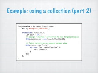 Example: using a collection (part 2)
SongListView = Backbone.View.extend({
el: $('#songlist_container'),
initialize: function(){
var self = this;
// assign 'internal' collection to new SongsCollection
this.collection = new SongsCollection();
// fetch collection on success render view
this.collection.fetch({
success: function(collection) {
self.render();
}
});
},
…
 