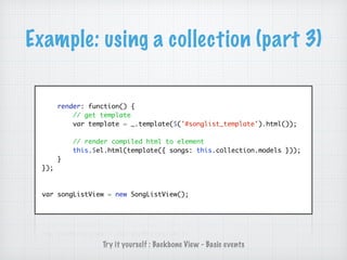 Example: using a collection (part 3)
render: function() {
// get template
var template = _.template($('#songlist_template').html());
// render compiled html to element
this.$el.html(template({ songs: this.collection.models }));
}
});
var songListView = new SongListView();
Try it yourself : Backbone View - Basic events
 