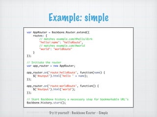 Example: simple
var AppRouter = Backbone.Router.extend({
routes: {
// matches example.com/#hello/dirk
"hello/:name": "helloRoute",
// matches example.com/#world
"world": "worldRoute"
}
});
// Initiate the router
var app_router = new AppRouter;
app_router.on('route:helloRoute', function(name) {
$('#output').html('hello ' + name);
});
app_router.on('route:worldRoute', function() {
$('#output').html('world');
});
// Start Backbone history a necessary step for bookmarkable URL's
Backbone.history.start();
Try it yourself : Backbone Router - Simple
 