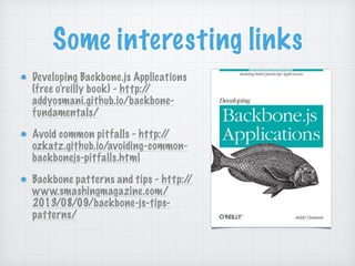 Some interesting links
Developing Backbone.js Applications
(free o’reilly book) - http://
addyosmani.github.io/backbone-
fundamentals/
Avoid common pitfalls - http://
ozkatz.github.io/avoiding-common-
backbonejs-pitfalls.html
Backbone patterns and tips - http://
www.smashingmagazine.com/
2013/08/09/backbone-js-tips-
patterns/
 