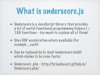 What is underscore.js
Underscore is a JavaScript library that provides
a lot of useful functional programming helpers ( >
100 functions - too much to explain all of them)
Uses HW acceleration where available (for
example _.each)
Can be replaced by lo-dash (underscore build)
which claims to be even faster
Underscore .php - http://brianhaveri.github.io/
Underscore.php/
 
