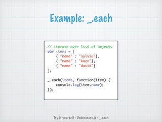Example: _.each
// iterate over list of objects
var items = [
{ "name" : "sylvie"},
{ "name" : "koen"},
{ "name" : "david"}
];
_.each(items, function(item) {
console.log(item.name);
});
Try it yourself : Underscore.js - _.each
 
