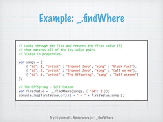 Example: _.ﬁndWhere
// Looks through the list and returns the first value (!)
// that matches all of the key-value pairs
// listed in properties.
var songs = [
{ "id": 1, "artist" : "Channel Zero", "song" : "Black fuel"},
{ "id": 2, "artist" : "Channel Zero", "song" : "Call on me"},
{ "id": 3, "artist" : "The Offspring", "song" : "Self esteem"}
];
// The OffSpring - Self Esteem
var firstValue = _.findWhere(songs, { "id": 3 });
console.log(firstValue.artist + " - " + firstValue.song );
Try it yourself : Underscore.js - _.ﬁndWhere
 