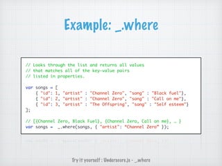 Example: _.where
// Looks through the list and returns all values
// that matches all of the key-value pairs
// listed in properties.
var songs = [
{ "id": 1, "artist" : "Channel Zero", "song" : "Black fuel"},
{ "id": 2, "artist" : "Channel Zero", "song" : "Call on me"},
{ "id": 3, "artist" : "The Offspring", "song" : "Self esteem"}
];
// [{Channel Zero, Black Fuel}, {Channel Zero, Call on me}, … }
var songs = _.where(songs, { "artist": “Channel Zero” });
Try it yourself : Underscore.js - _.where
 