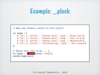 Example: _.pluck
// Open your browsers console to view results!
var songs = [
{ "id": 1, "artist" : "Channel Zero", "song" : "Black fuel"},
{ "id": 2, "artist" : "Channel Zero", "song" : "Call on me"},
{ "id": 3, "artist" : "Channel Zero", "song" : "Mastermind"},
{ "id": 4, "artist" : "The Offspring", "song" : "Self esteem"}
];
// [Black fuel, Call on me, ... ]
var songs = _.pluck(songs, "song");
console.log(songs);
Try it yourself : Underscore.js - _.pluck
 