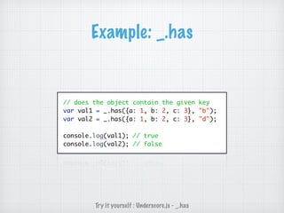 Example: _.has
// does the object contain the given key
var val1 = _.has({a: 1, b: 2, c: 3}, "b");
var val2 = _.has({a: 1, b: 2, c: 3}, "d");
console.log(val1); // true
console.log(val2); // false
Try it yourself : Underscore.js - _.has
 