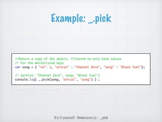 Example: _.pick
//Return a copy of the object, filtered to only have values
// for the whitelisted keys
var song = { "id": 1, "artist" : "Channel Zero", "song" : "Black fuel"};
// {artist: "Channel Zero", song: "Black fuel"}
console.log( _.pick(song, 'artist', 'song') ) ;
Try it yourself : Underscore.js - _.pick
 