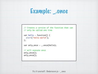 Example: _.once
// Creates a version of the function that can
// only be called one time
var hello = function() {
alert('hello world');
};
var only_once = _.once(hello);
// will execute once
only_once();
only_once();
Try it yourself : Underscore.js - _.once
 