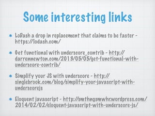 Some interesting links
LoDash a drop in replacement that claims to be faster -
https://lodash.com/
Get functional with underscore_contrib - http://
darrennewton.com/2013/05/05/get-functional-with-
underscore-contrib/
Simplify your JS with underscore - http://
singlebrook.com/blog/simplify-your-javascript-with-
underscorejs
Eloquent javascript - http://smthngsmwhr.wordpress.com/
2014/02/02/eloquent-javascript-with-underscore-js/
 