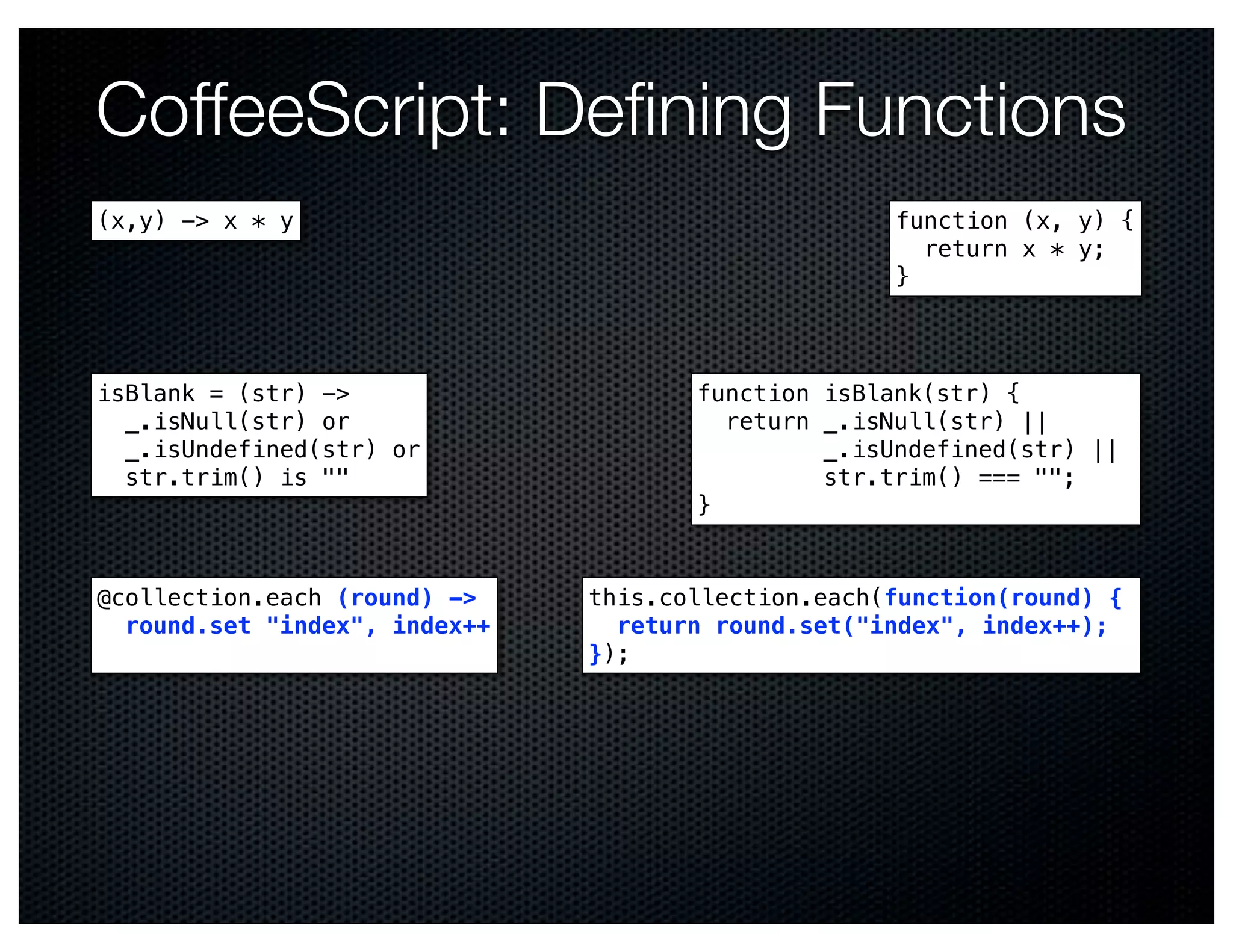 CoffeeScript: Deﬁning Functions
(x,y) -> x * y                                      function (x, y) {
                                                      return x * y;
                                                    }



isBlank = (str) ->                    function isBlank(str) {
  _.isNull(str) or                      return _.isNull(str) ||
  _.isUndefined(str) or                        _.isUndefined(str) ||
  str.trim() is ""                             str.trim() === "";
                                      }


@collection.each (round) ->    this.collection.each(function(round) {
  round.set "index", index++     return round.set("index", index++);
                               });
 