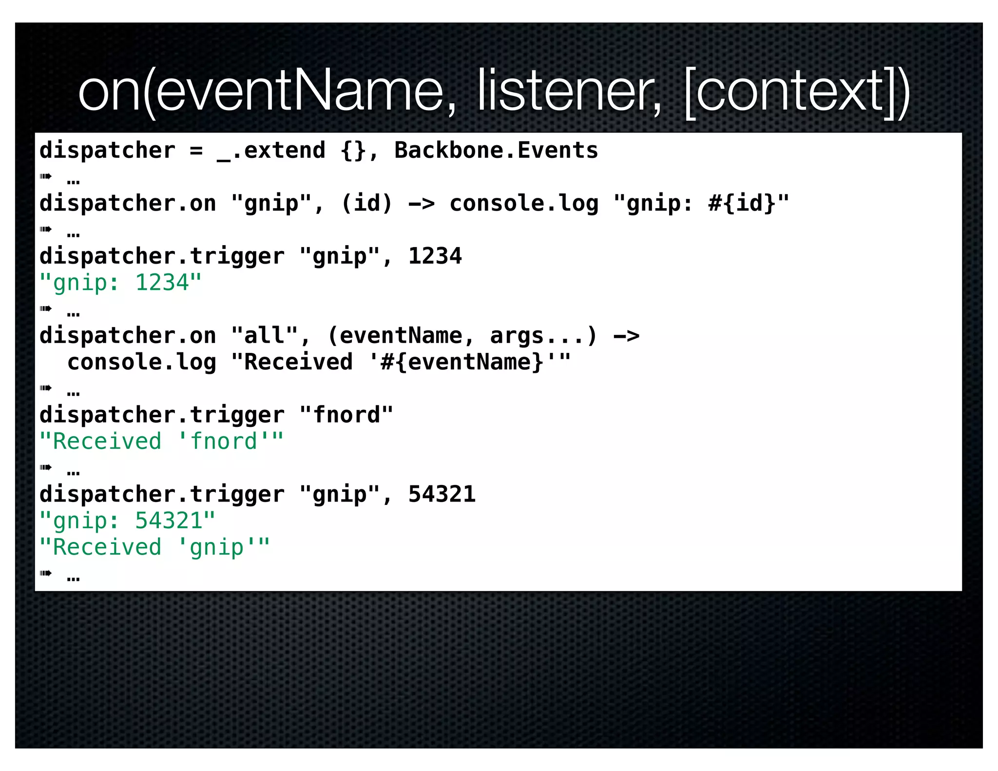 on(eventName, listener, [context])
dispatcher = _.extend {}, Backbone.Events
➠ …
dispatcher.on "gnip", (id) -> console.log "gnip: #{id}"
➠ …
dispatcher.trigger "gnip", 1234
"gnip: 1234"
➠ …
dispatcher.on "all", (eventName, args...) ->
  console.log "Received '#{eventName}'"
➠ …
dispatcher.trigger "fnord"
"Received 'fnord'"
➠ …
dispatcher.trigger "gnip", 54321
"gnip: 54321"
"Received 'gnip'"
➠ …
 