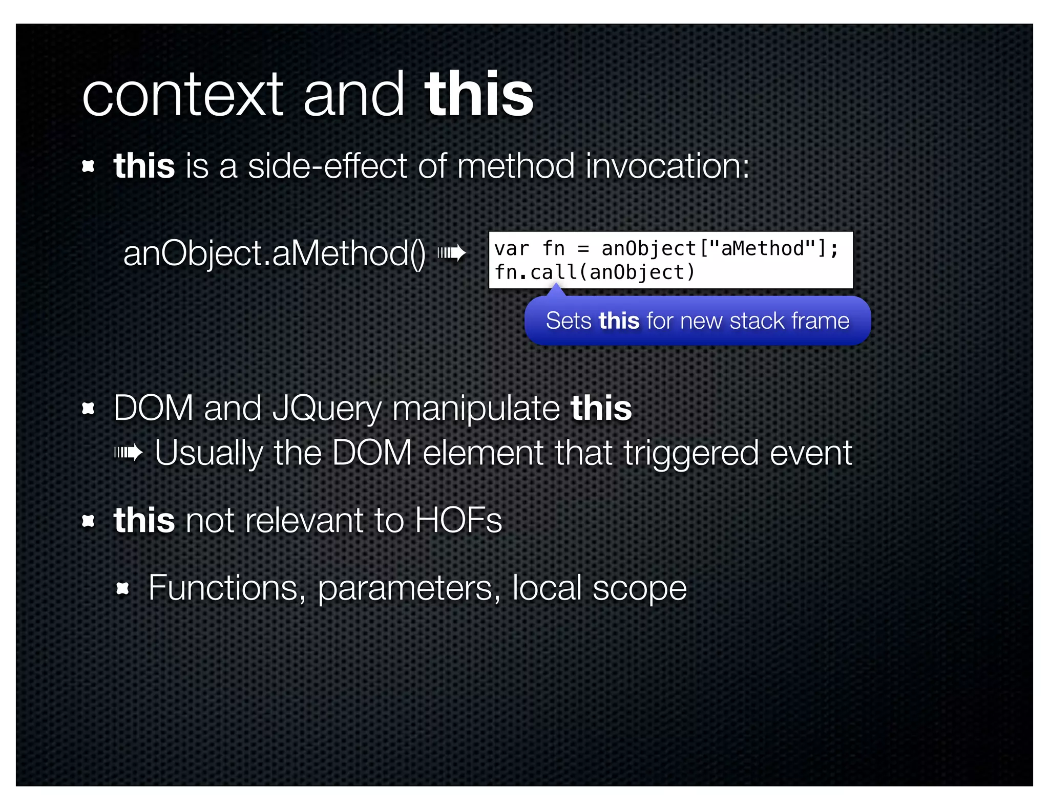 context and this
 this is a side-effect of method invocation:

 anObject.aMethod() ➠     var fn = anObject["aMethod"];
                          fn.call(anObject)

                              Sets this for new stack frame


 DOM and JQuery manipulate this
 ➠ Usually the DOM element that triggered event
 this not relevant to HOFs
   Functions, parameters, local scope
 