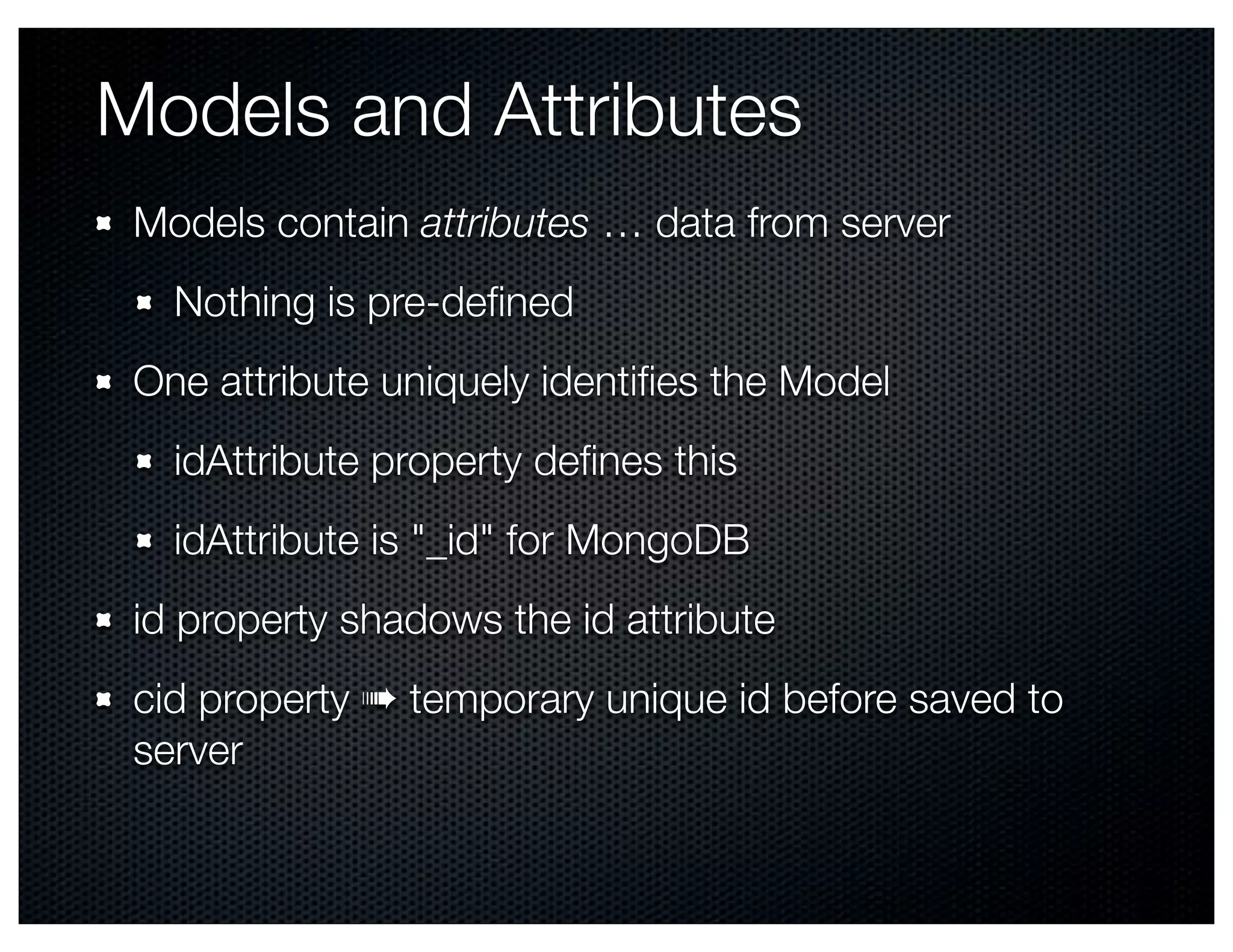 Models and Attributes
 Models contain attributes … data from server
   Nothing is pre-deﬁned
 One attribute uniquely identiﬁes the Model
   idAttribute property deﬁnes this
   idAttribute is "_id" for MongoDB
 id property shadows the id attribute
 cid property ➠ temporary unique id before saved to
 server
 
