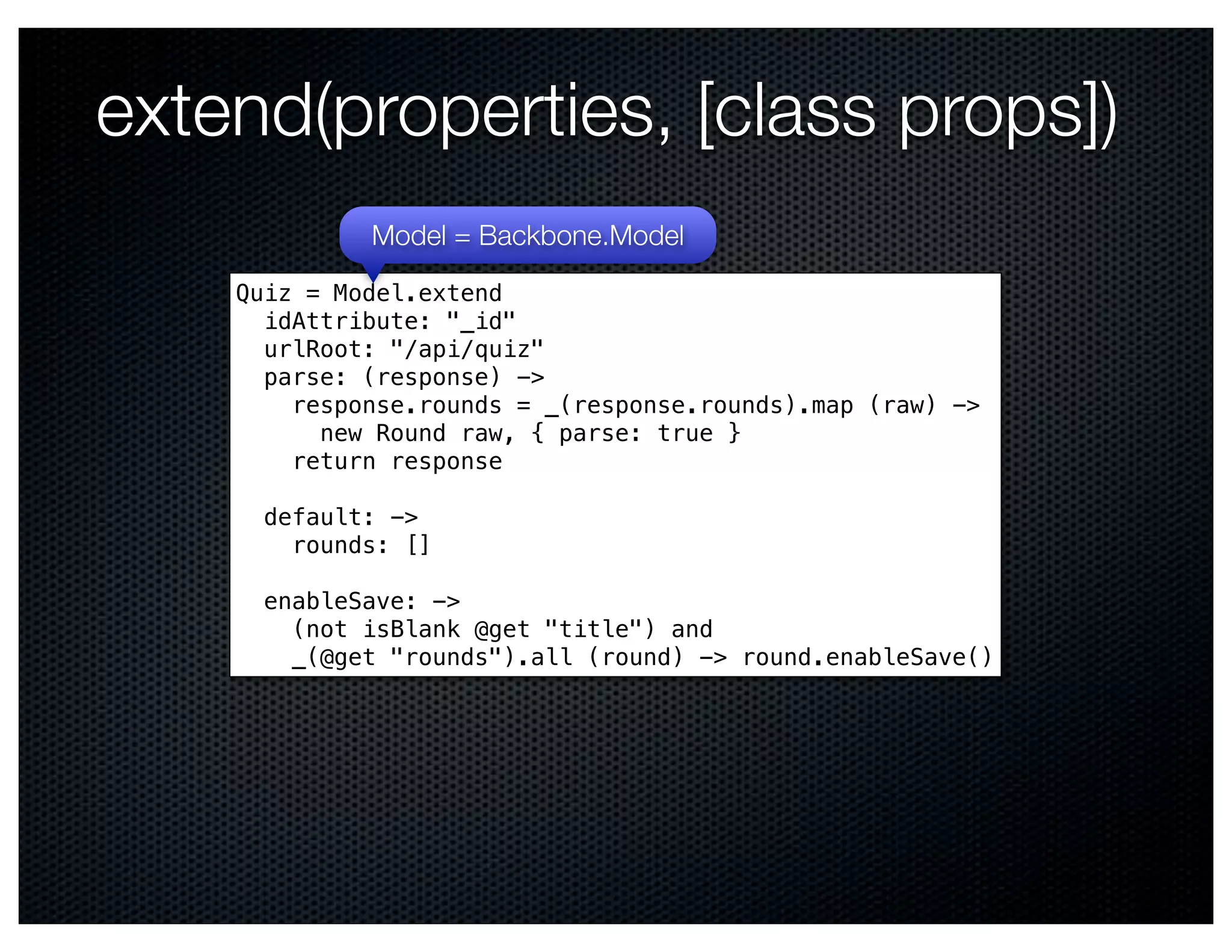 extend(properties, [class props])
             Model = Backbone.Model
    Quiz = Model.extend
      idAttribute: "_id"
      urlRoot: "/api/quiz"
      parse: (response) ->
        response.rounds = _(response.rounds).map (raw) ->
          new Round raw, { parse: true }
        return response

      default: ->
        rounds: []

      enableSave: ->
        (not isBlank @get "title") and
        _(@get "rounds").all (round) -> round.enableSave()
 