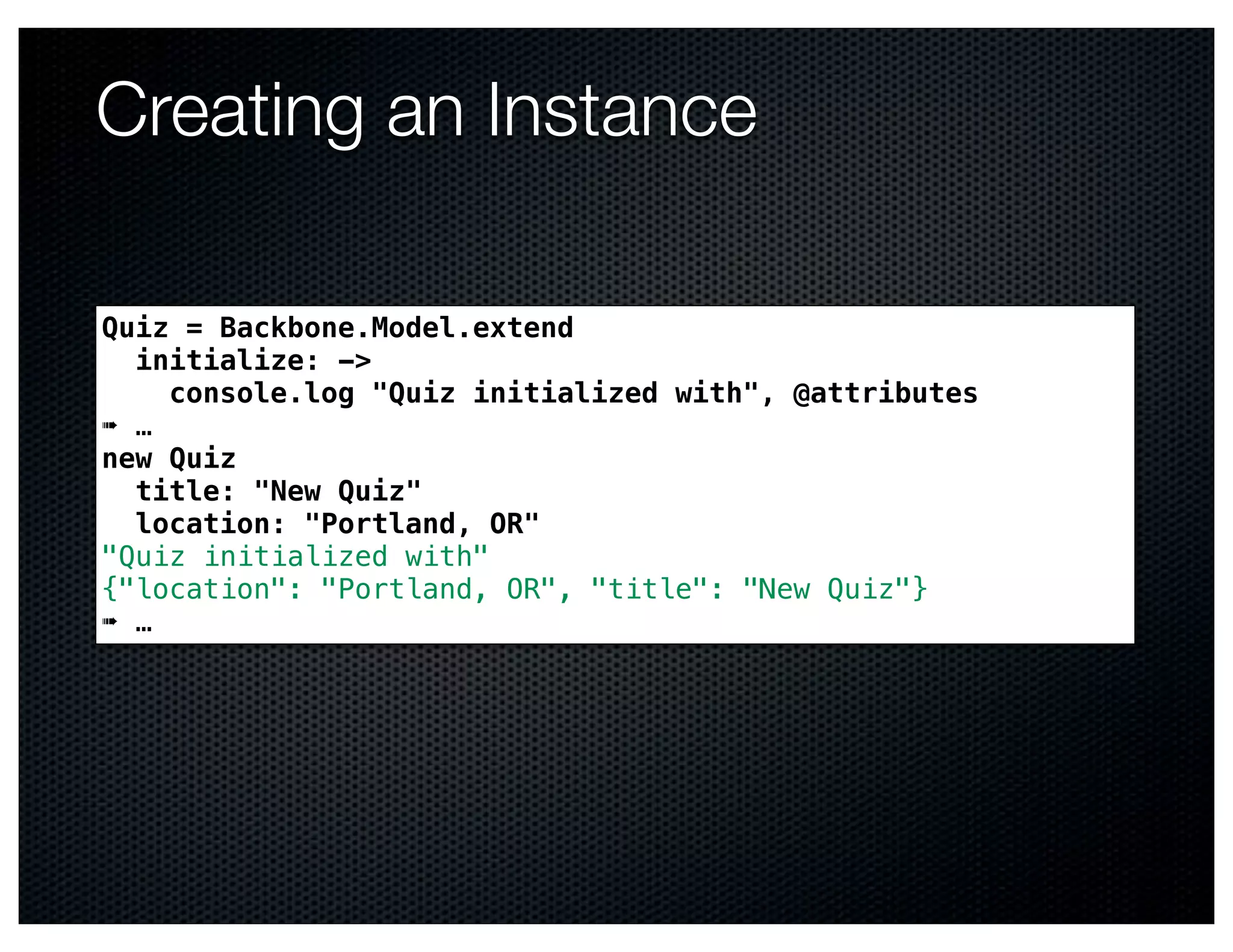 Creating an Instance

Quiz = Backbone.Model.extend
  initialize: ->
    console.log "Quiz initialized with", @attributes
➠ …
new Quiz
  title: "New Quiz"
  location: "Portland, OR"
"Quiz initialized with"
{"location": "Portland, OR", "title": "New Quiz"}
➠ …
 