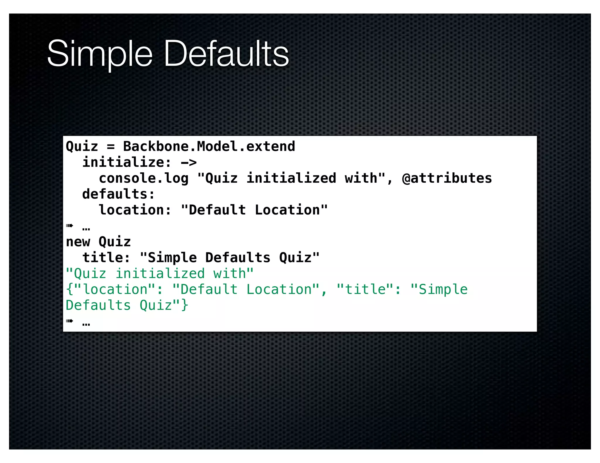 Simple Defaults

 Quiz = Backbone.Model.extend
   initialize: ->
     console.log "Quiz initialized with", @attributes
   defaults:
     location: "Default Location"
 ➠ …
 new Quiz
   title: "Simple Defaults Quiz"
 "Quiz initialized with"
 {"location": "Default Location", "title": "Simple
 Defaults Quiz"}
 ➠ …
 