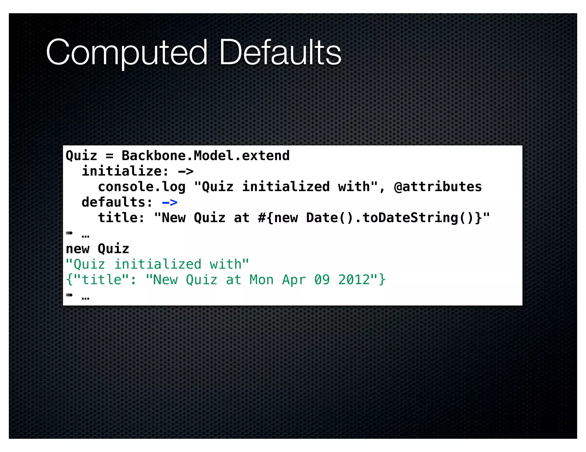 Computed Defaults

 Quiz = Backbone.Model.extend
   initialize: ->
     console.log "Quiz initialized with", @attributes
   defaults: ->
     title: "New Quiz at #{new Date().toDateString()}"
 ➠ …
 new Quiz
 "Quiz initialized with"
 {"title": "New Quiz at Mon Apr 09 2012"}
 ➠ …
 